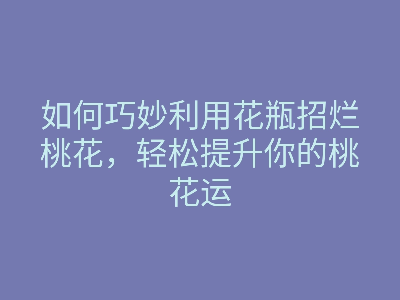 如何巧妙利用花瓶招烂桃花,轻松提升你的桃花运