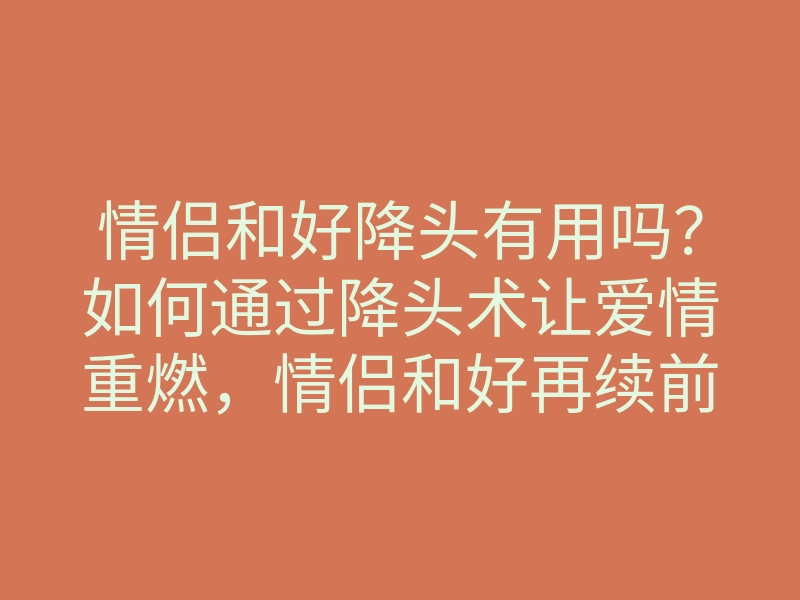 情侣和好降头有用吗?如何通过降头术让爱情重燃,情侣和好再续前缘的方法