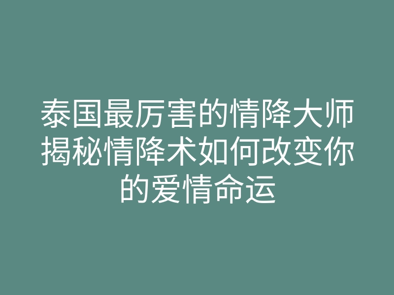 泰国最厉害的情降大师揭秘情降术如何改变你的爱情命运