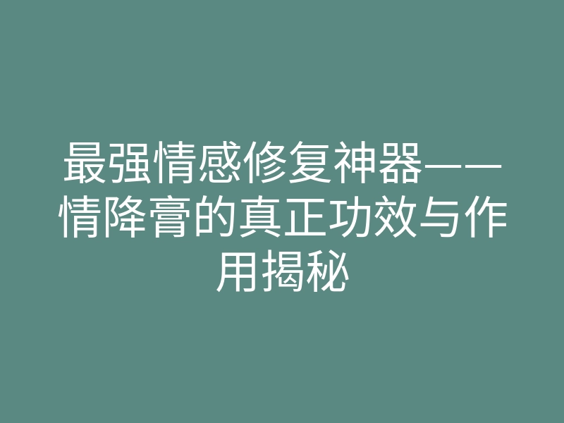 最强情感修复神器——情降膏的真正功效与作用揭秘