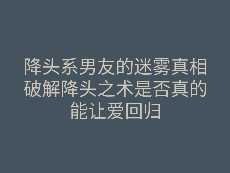 降头系男友的迷雾真相破解降头之术是否真的能让爱回归