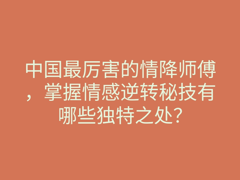 中国最厉害的情降师傅,掌握情感逆转秘技有哪些独特之处?