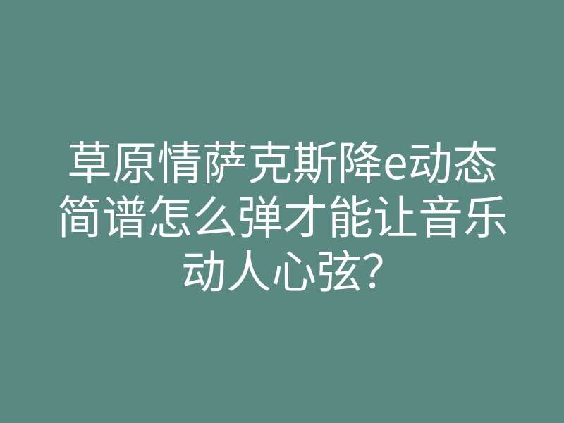 草原情萨克斯降e动态简谱怎么弹才能让音乐动人心弦？