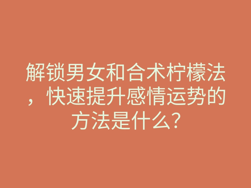 解锁男女和合术柠檬法,快速提升感情运势的方法是什么?