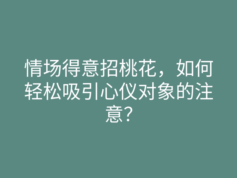 情场得意招桃花,如何轻松吸引心仪对象的注意?