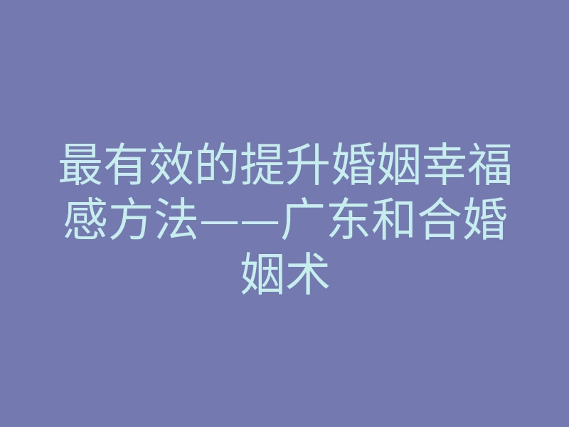 最有效的提升婚姻幸福感方法——广东和合婚姻术