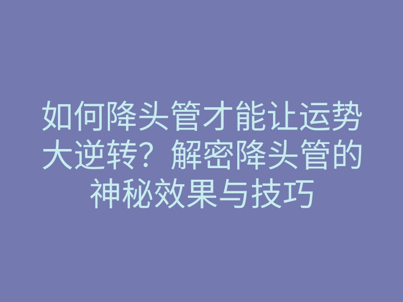 如何降头管才能让运势大逆转?解密降头管的神秘效果与技巧