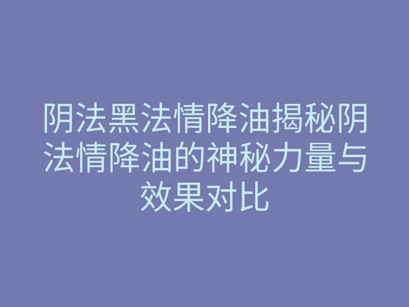 阴法黑法情降油揭秘阴法情降油的神秘力量与效果对比