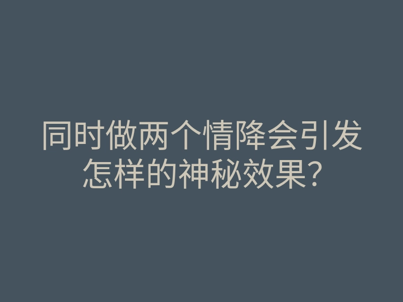 同时做两个情降会引发怎样的神秘效果？