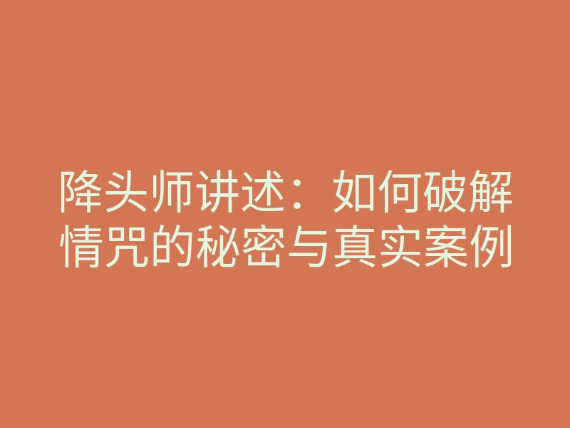 降头师讲述:如何破解情咒的秘密与真实案例