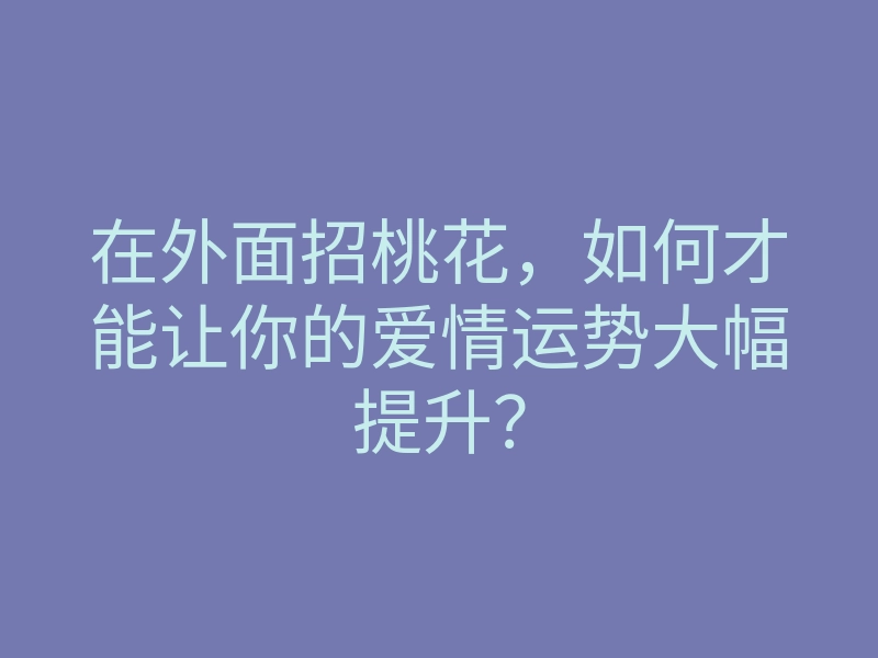 在外面招桃花,如何才能让你的爱情运势大幅提升?