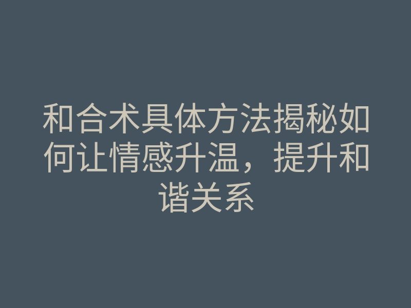 和合术具体方法揭秘如何让情感升温,提升和谐关系