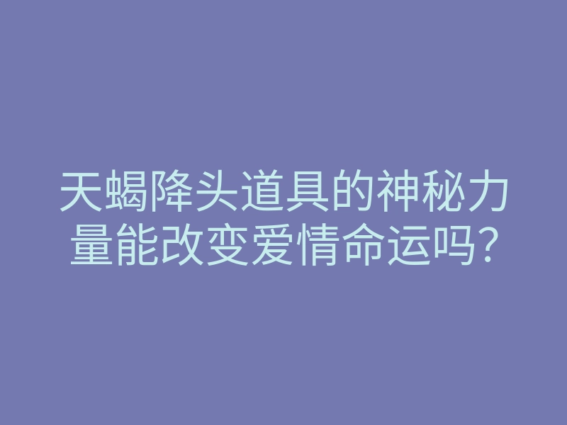 天蝎降头道具的神秘力量能改变爱情命运吗？