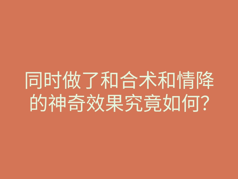 同时做了和合术和情降的神奇效果究竟如何?