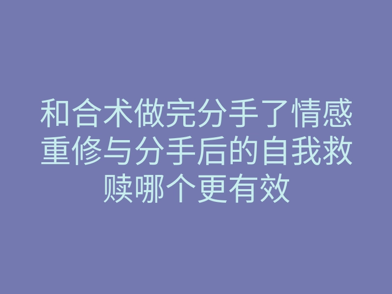 和合术做完分手了情感重修与分手后的自我救赎哪个更有效