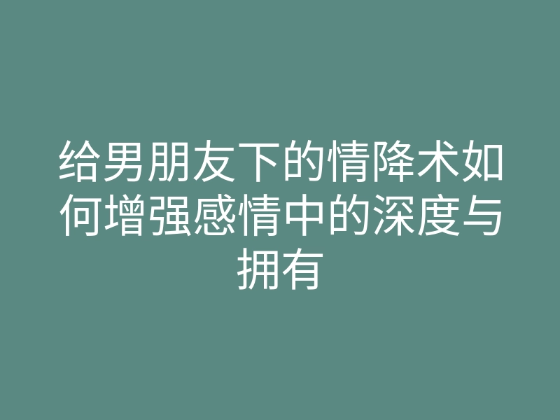 给男朋友下的情降术如何增强感情中的深度与拥有