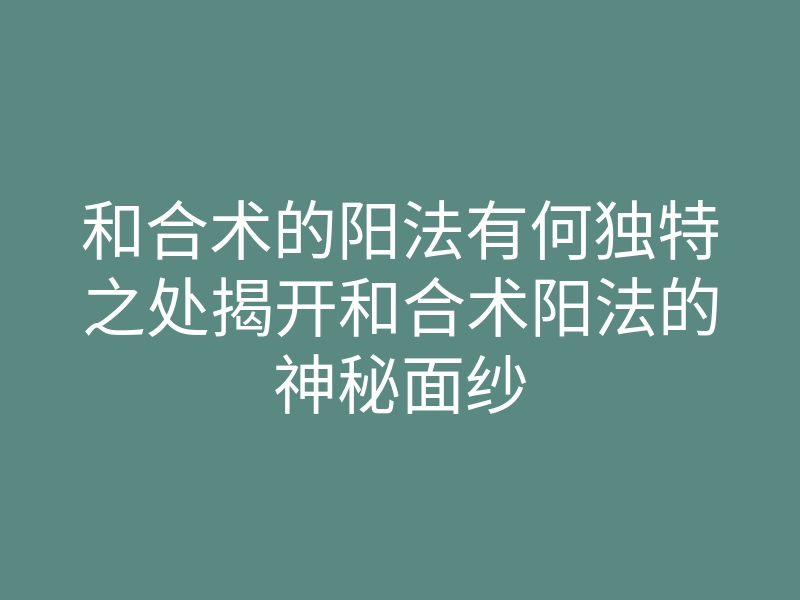和合术的阳法有何独特之处揭开和合术阳法的神秘面纱