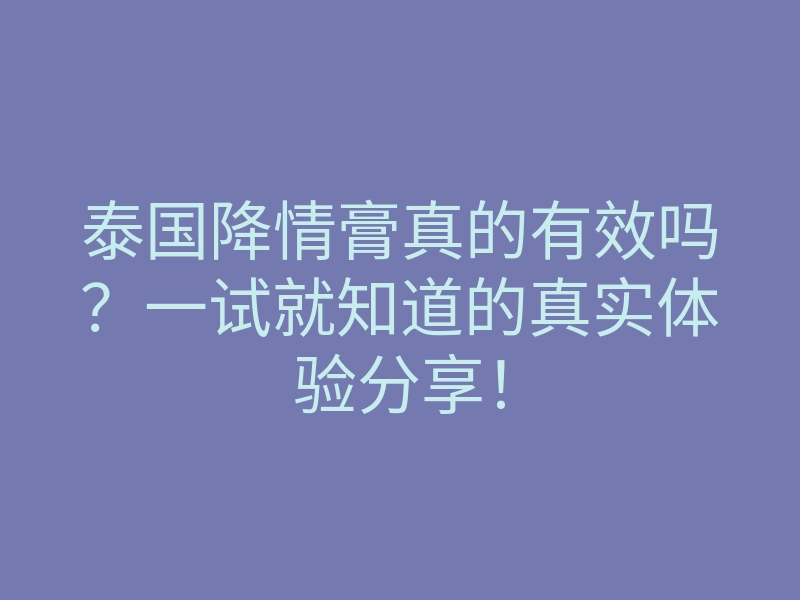 泰国降情膏真的有效吗?一试就知道的真实体验分享!