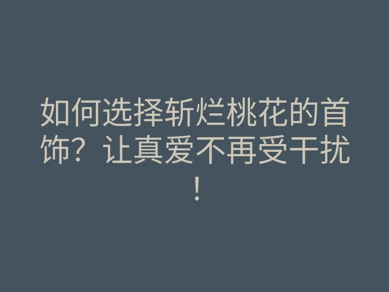 如何选择斩烂桃花的首饰?让真爱不再受干扰!