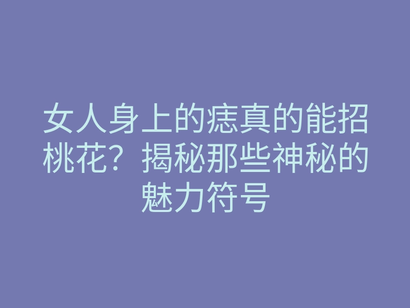 女人身上的痣真的能招桃花?揭秘那些神秘的魅力符号