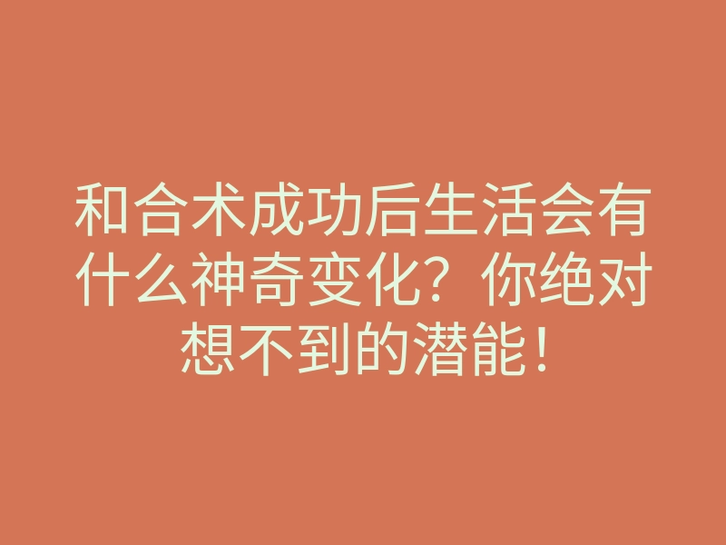 和合术成功后生活会有什么神奇变化？你绝对想不到的潜能！