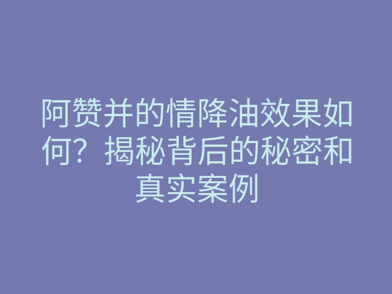 阿赞并的情降油效果如何?揭秘背后的秘密和真实案例