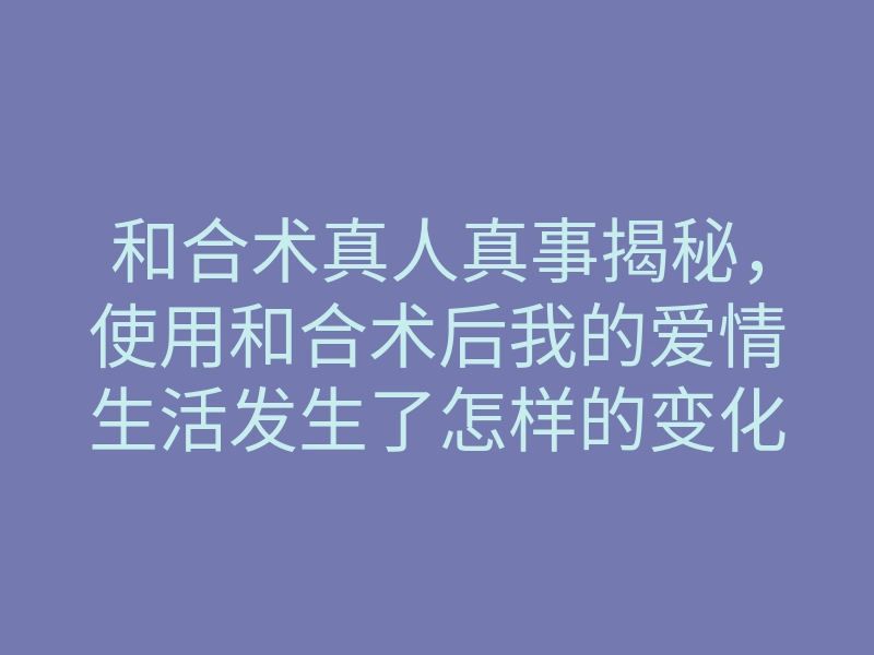 和合术真人真事揭秘,使用和合术后我的爱情生活发生了怎样的变化?
