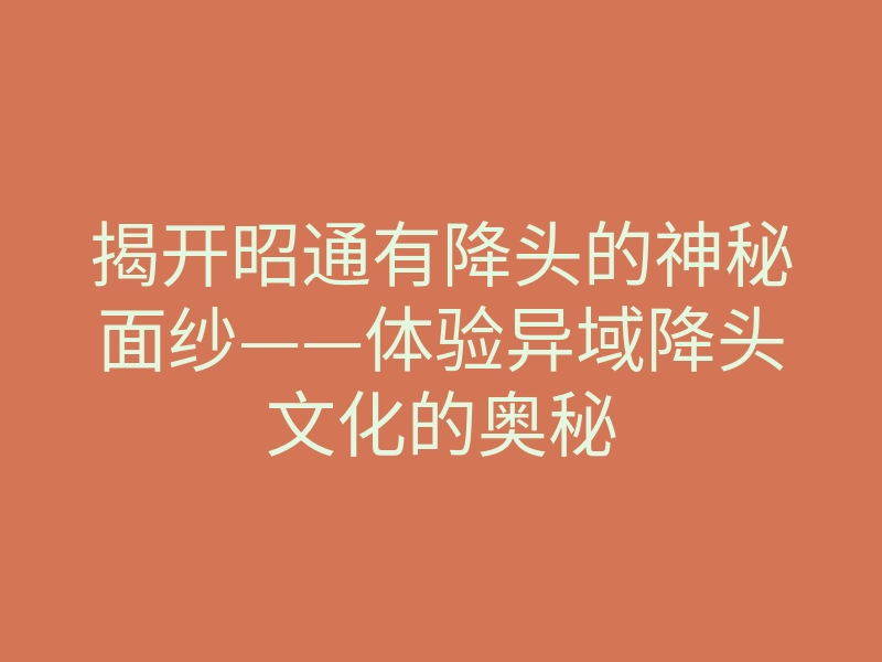 揭开昭通有降头的神秘面纱——体验异域降头文化的奥秘