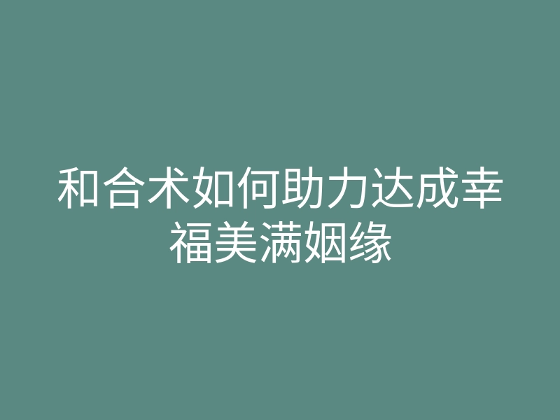 和合术如何助力达成幸福美满姻缘