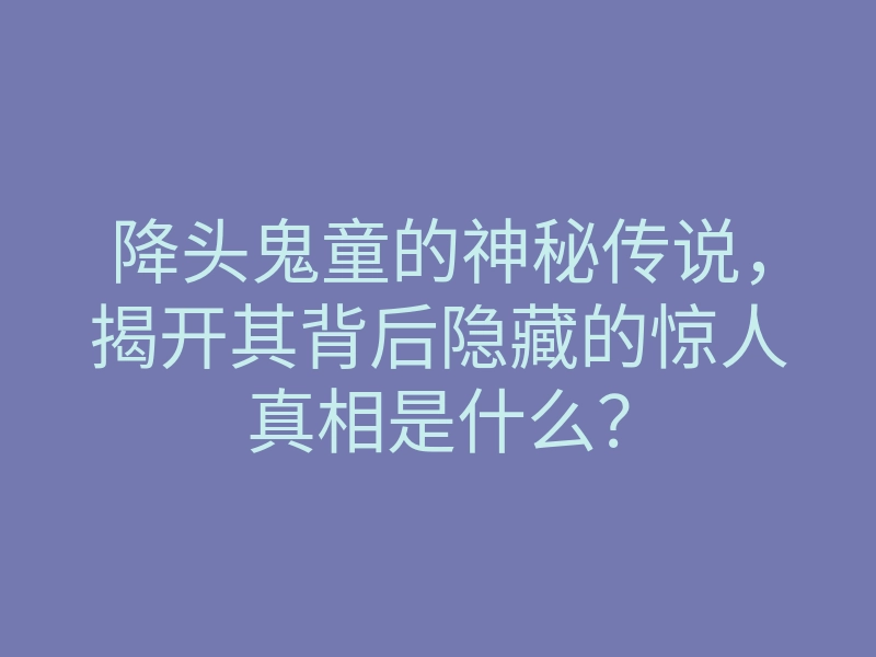 降头鬼童的神秘传说,揭开其背后隐藏的惊人真相是什么?