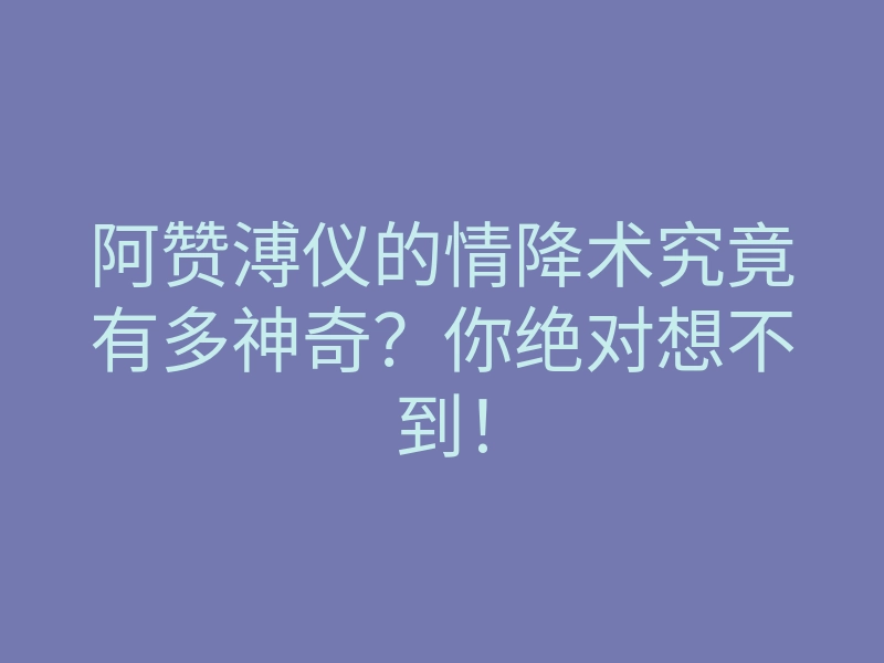 阿赞溥仪的情降术究竟有多神奇?你绝对想不到!