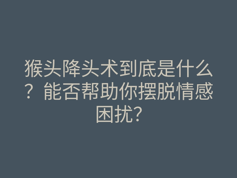猴头降头术到底是什么?能否帮助你摆脱情感困扰?