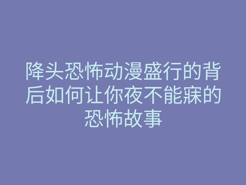 降头恐怖动漫盛行的背后如何让你夜不能寐的恐怖故事