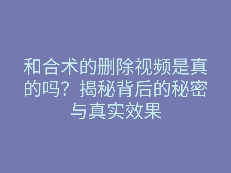 和合术的删除视频是真的吗？揭秘背后的秘密与真实效果
