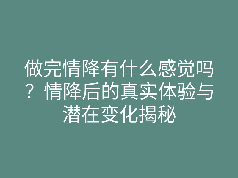 做完情降有什么感觉吗？情降后的真实体验与潜在变化揭秘