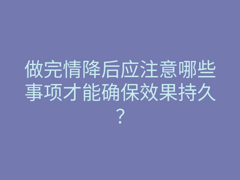 做完情降后应注意哪些事项才能确保效果持久?