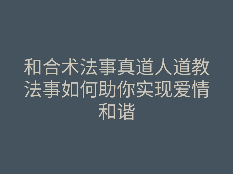 和合术法事真道人道教法事如何助你实现爱情和谐
