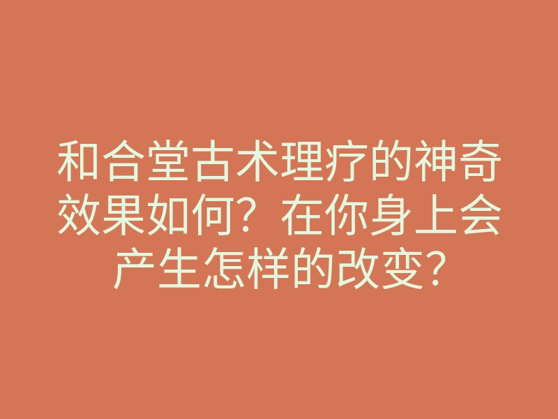 和合堂古术理疗的神奇效果如何?在你身上会产生怎样的改变?