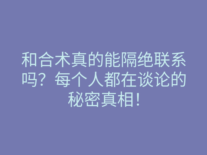 和合术真的能隔绝联系吗？每个人都在谈论的秘密真相！