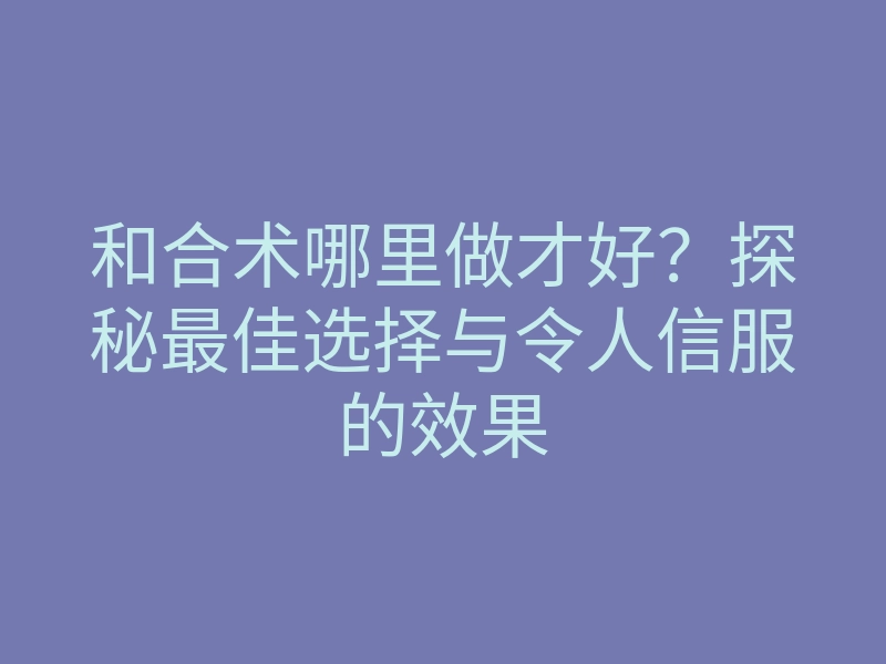 和合术哪里做才好?探秘最佳选择与令人信服的效果