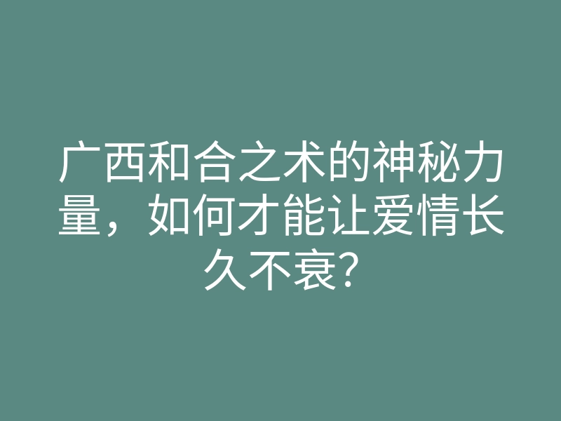 广西和合之术的神秘力量,如何才能让爱情长久不衰?