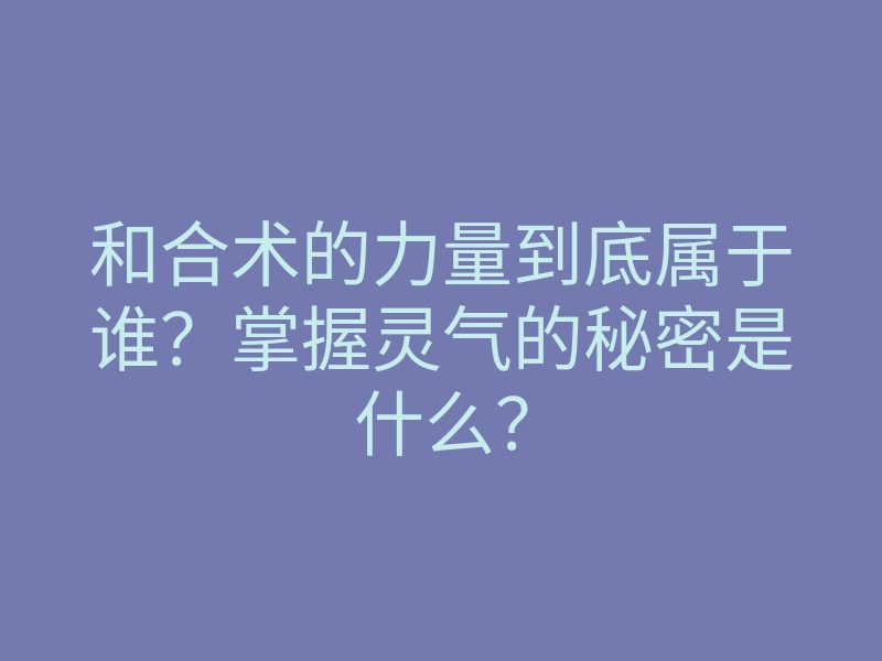 和合术的力量到底属于谁？掌握灵气的秘密是什么？