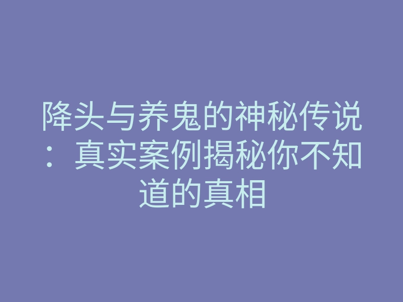降头与养鬼的神秘传说:真实案例揭秘你不知道的真相