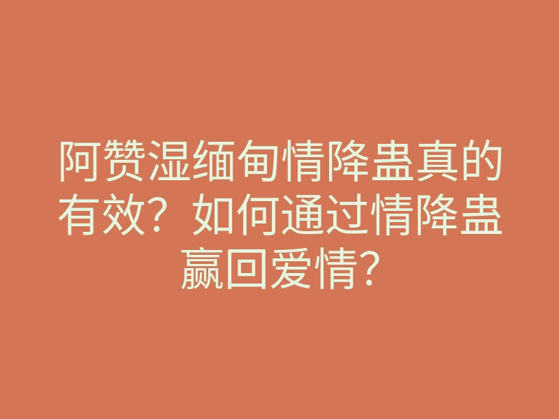 阿赞湿缅甸情降蛊真的有效?如何通过情降蛊赢回爱情?