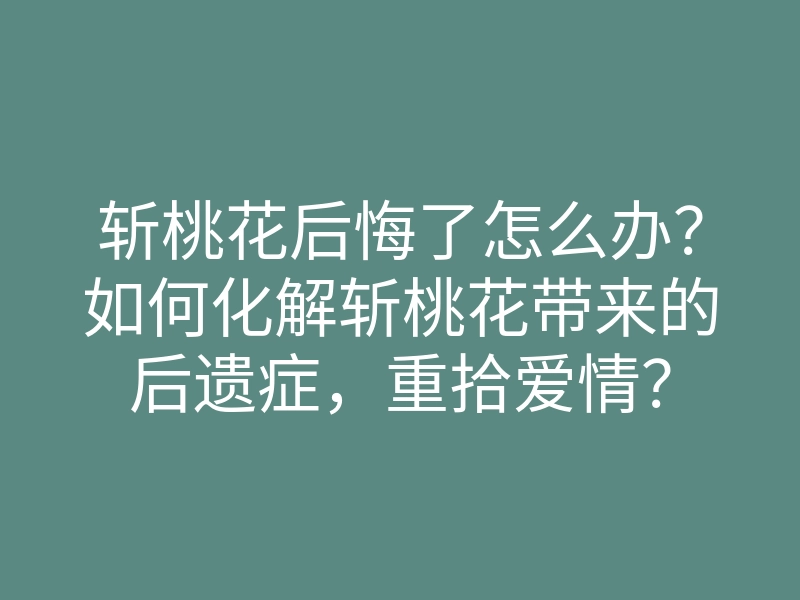 斩桃花后悔了怎么办?如何化解斩桃花带来的后遗症,重拾爱情?
