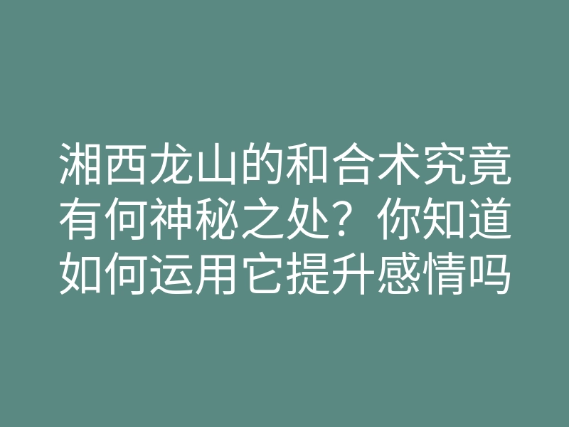 湘西龙山的和合术究竟有何神秘之处?你知道如何运用它提升感情吗?