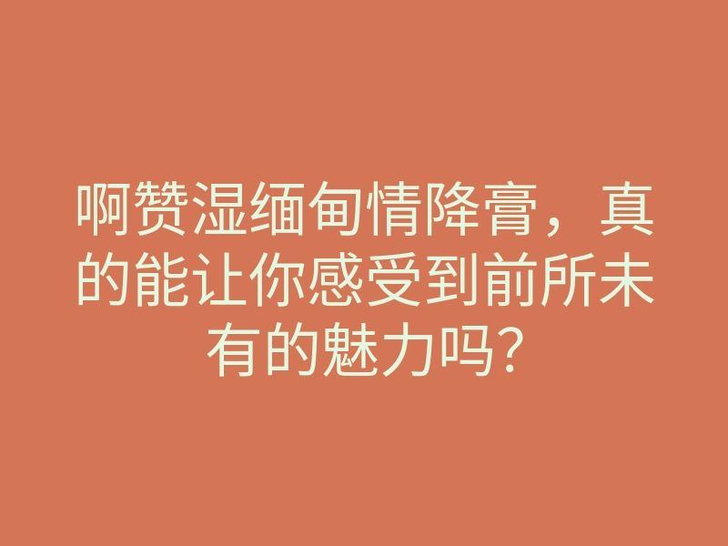 啊赞湿缅甸情降膏,真的能让你感受到前所未有的魅力吗?
