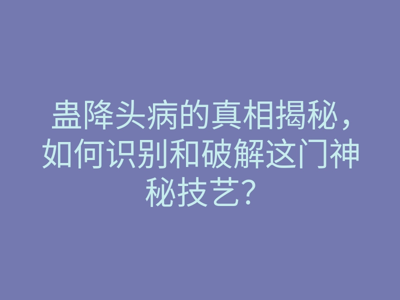 蛊降头病的真相揭秘,如何识别和破解这门神秘技艺?