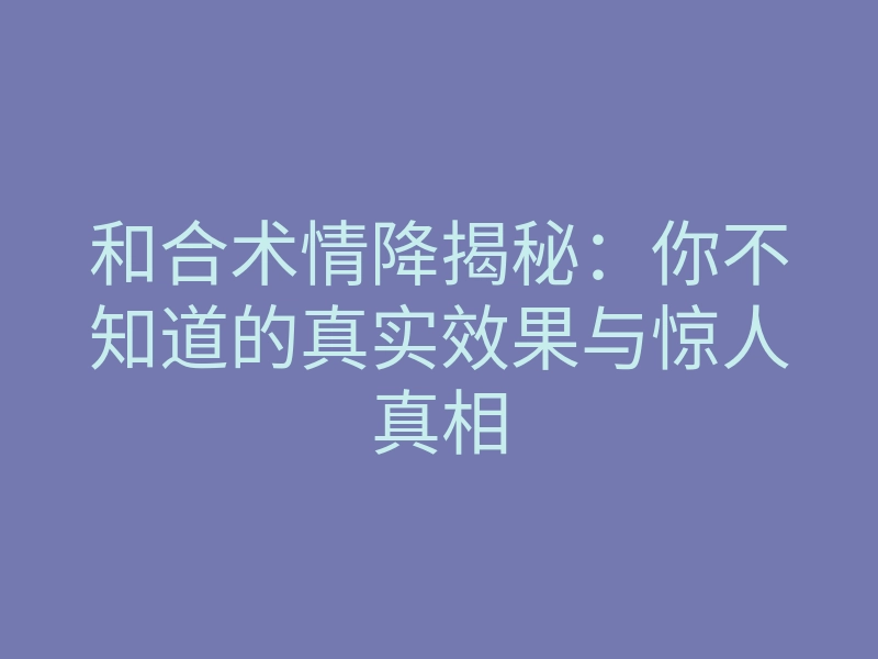 和合术情降揭秘:你不知道的真实效果与惊人真相