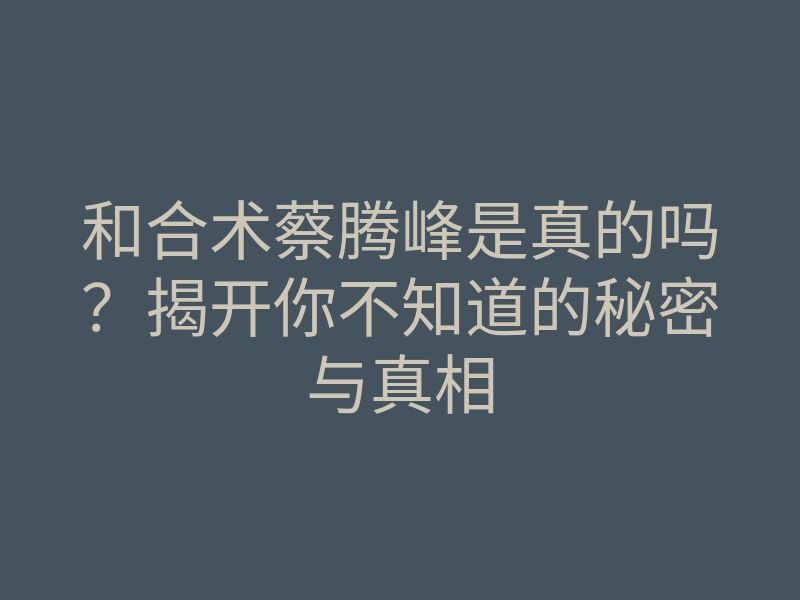 和合术蔡腾峰是真的吗?揭开你不知道的秘密与真相